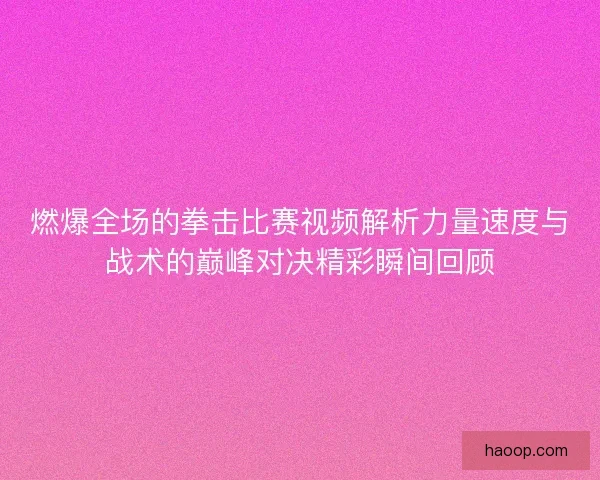 燃爆全场的拳击比赛视频解析力量速度与战术的巅峰对决精彩瞬间回顾