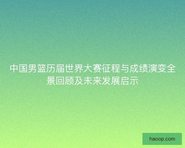 中国男篮历届世界大赛征程与成绩演变全景回顾及未来发展启示