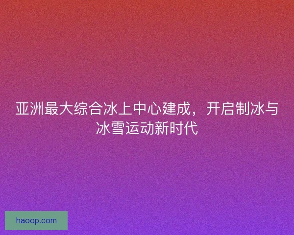 亚洲最大综合冰上中心建成，开启制冰与冰雪运动新时代