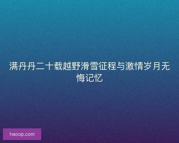 满丹丹二十载越野滑雪征程与激情岁月无悔记忆