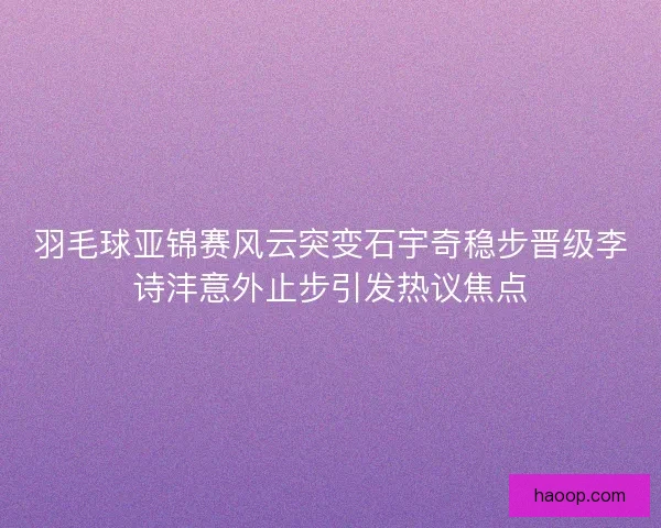 羽毛球亚锦赛风云突变石宇奇稳步晋级李诗沣意外止步引发热议焦点