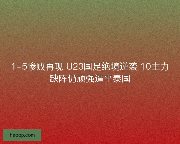 1-5惨败再现 U23国足绝境逆袭 10主力缺阵仍顽强逼平泰国