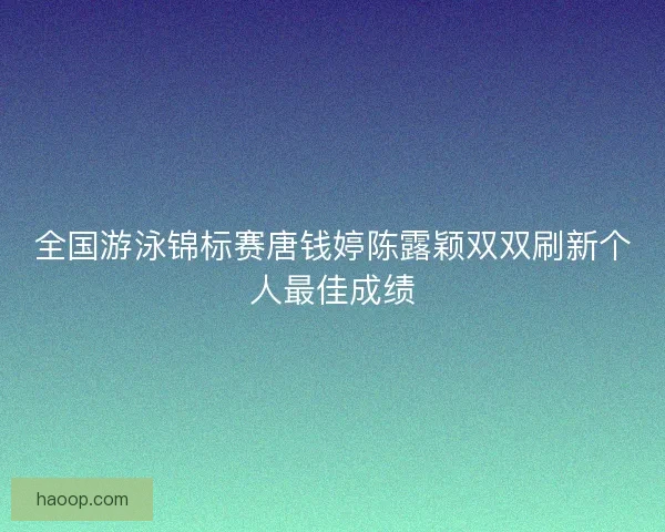 全国游泳锦标赛唐钱婷陈露颖双双刷新个人最佳成绩
