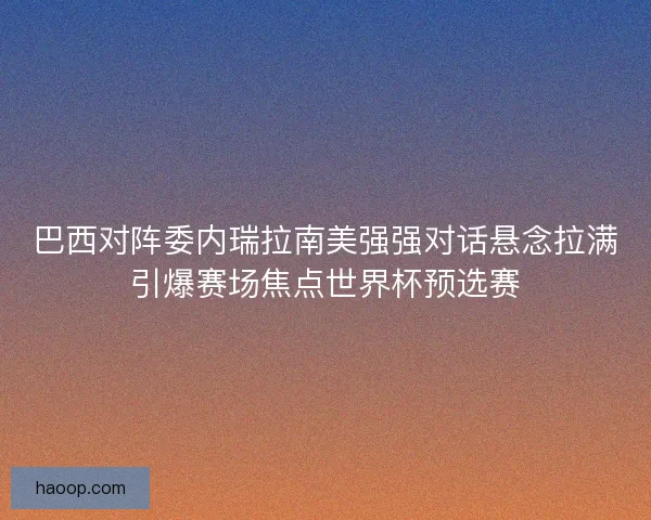 巴西对阵委内瑞拉南美强强对话悬念拉满引爆赛场焦点世界杯预选赛