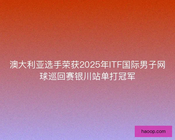 澳大利亚选手荣获2025年ITF国际男子网球巡回赛银川站单打冠军