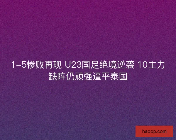 1-5惨败再现 U23国足绝境逆袭 10主力缺阵仍顽强逼平泰国