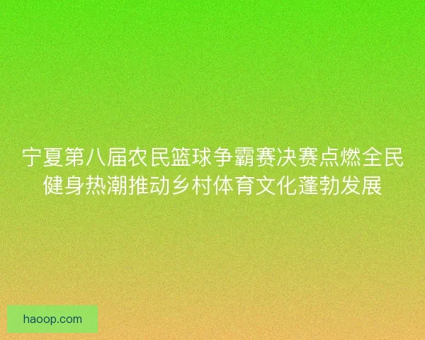 宁夏第八届农民篮球争霸赛决赛点燃全民健身热潮推动乡村体育文化蓬勃发展