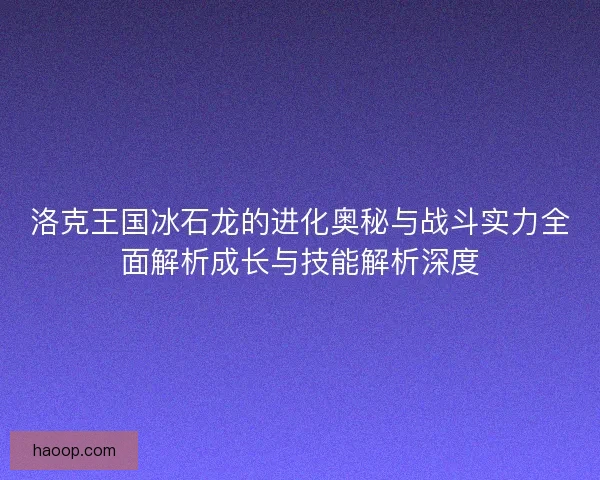 洛克王国冰石龙的进化奥秘与战斗实力全面解析成长与技能解析深度
