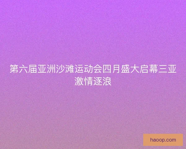 第六届亚洲沙滩运动会四月盛大启幕三亚激情逐浪