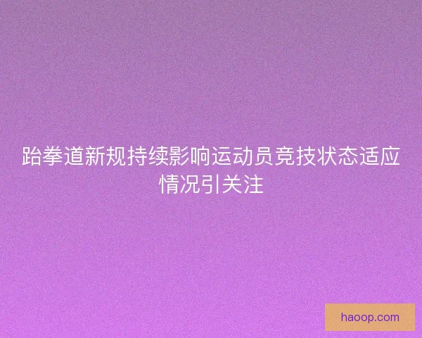 跆拳道新规持续影响运动员竞技状态适应情况引关注