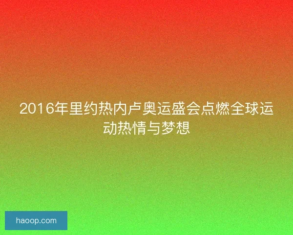 2016年里约热内卢奥运盛会点燃全球运动热情与梦想