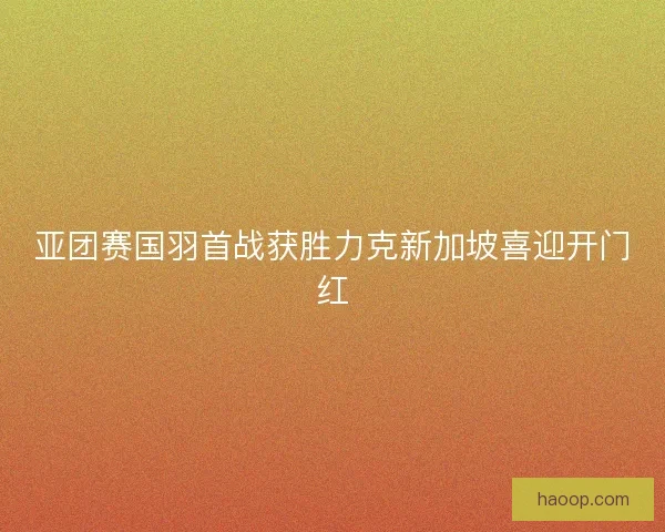 亚团赛国羽首战获胜力克新加坡喜迎开门红 亚团赛国羽首战获胜力克新加坡喜迎开门红