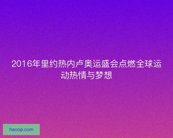 2016年里约热内卢奥运盛会点燃全球运动热情与梦想