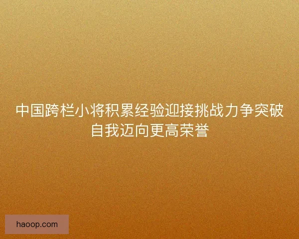 中国跨栏小将积累经验迎接挑战力争突破自我迈向更高荣誉