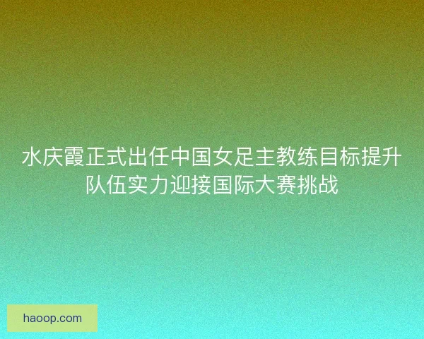 水庆霞正式出任中国女足主教练目标提升队伍实力迎接国际大赛挑战