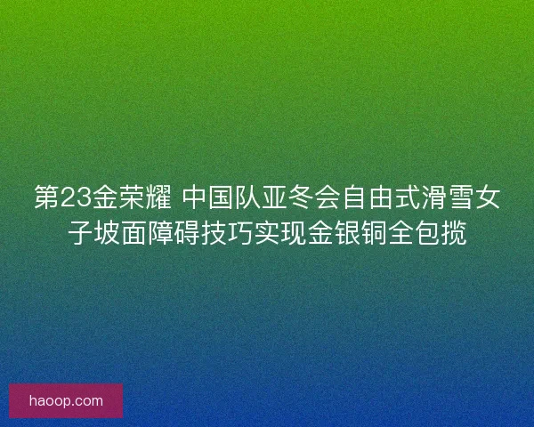 第23金荣耀 中国队亚冬会自由式滑雪女子坡面障碍技巧实现金银铜全包揽